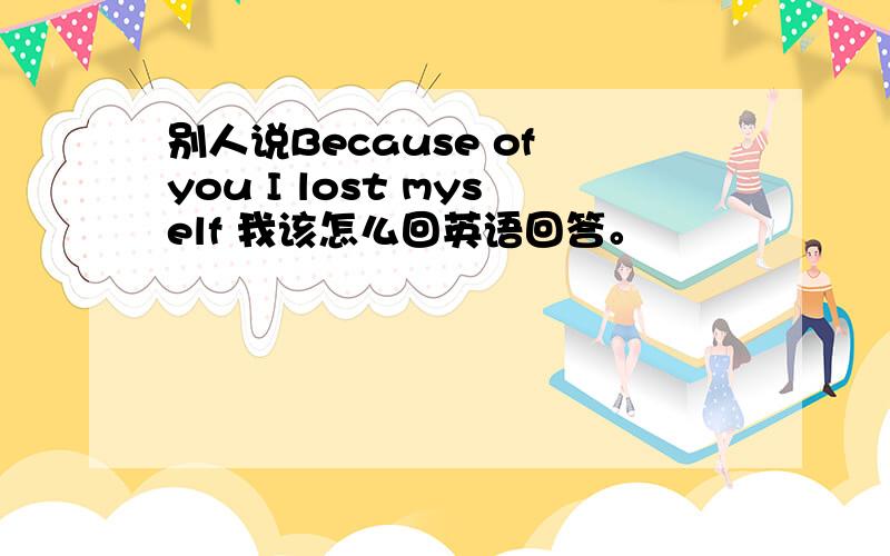 别人说Because of you I lost myself 我该怎么回英语回答。