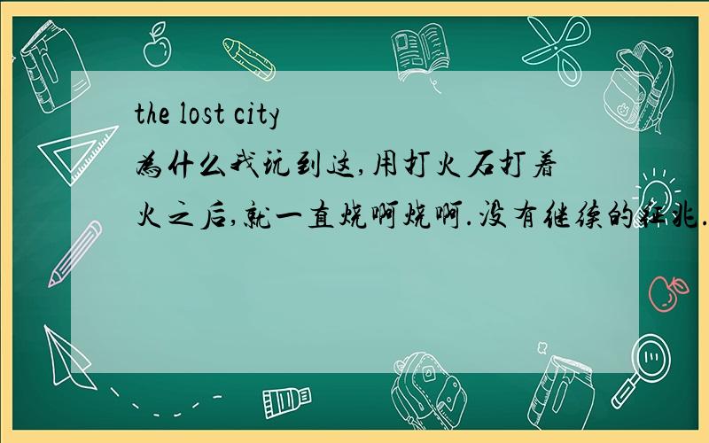 the lost city 为什么我玩到这,用打火石打着火之后,就一直烧啊烧啊.没有继续的征兆.