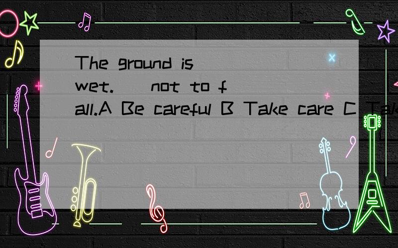 The ground is wet.__not to fall.A Be careful B Take care C Take care of D Take carefull首先这四个选项有什么区别?答案选哪一个,为什么?