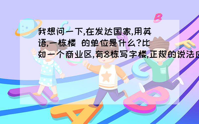 我想问一下,在发达国家,用英语,一栋楼 的单位是什么?比如一个商业区,有8栋写字楼,正规的说法应该是什么?8 buildings 8栋，不是8层哦。幢 的意思哟。比如1幢楼可以有10几层