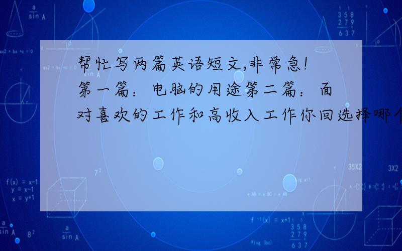 帮忙写两篇英语短文,非常急!第一篇：电脑的用途第二篇：面对喜欢的工作和高收入工作你回选择哪个,为什么?要求字数不用太多,