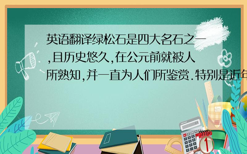 英语翻译绿松石是四大名石之一,且历史悠久,在公元前就被人所熟知,并一直为人们所鉴赏.特别是近年来受国际时尚领域对民族风格和自然色彩推崇的影响,市场对绿松石的需求十分旺盛,绿松