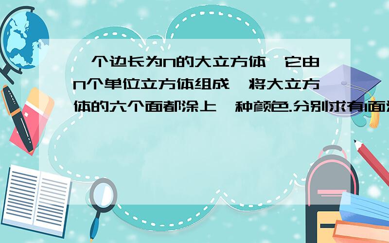 一个边长为N的大立方体,它由N个单位立方体组成,将大立方体的六个面都涂上一种颜色.分别求有1面涂色、2面涂色、三面涂色以及没有涂色的小立方体的个数