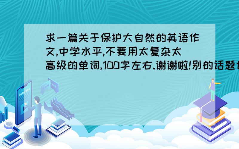 求一篇关于保护大自然的英语作文,中学水平,不要用太复杂太高级的单词,100字左右.谢谢啦!别的话题也行!什么话题都行,一百个词汇左右.简单的,好背的就行!我们英语课要上台背作文!