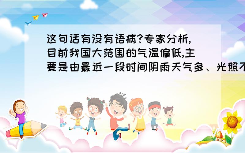 这句话有没有语病?专家分析,目前我国大范围的气温偏低,主要是由最近一段时间阴雨天气多、光照不足所引起的.这句话有没有语病?