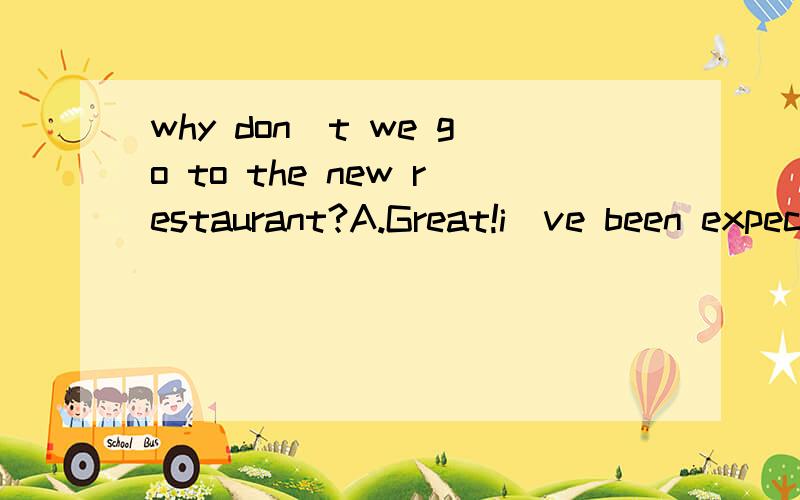 why don`t we go to the new restaurant?A.Great!i`ve been expecting that B.Sorry,but i forgot it C No.i won`t go for it D.it`t not my pleasure