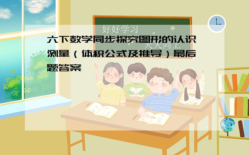 六下数学同步探究图形的认识 测量（体积公式及推导）最后一题答案