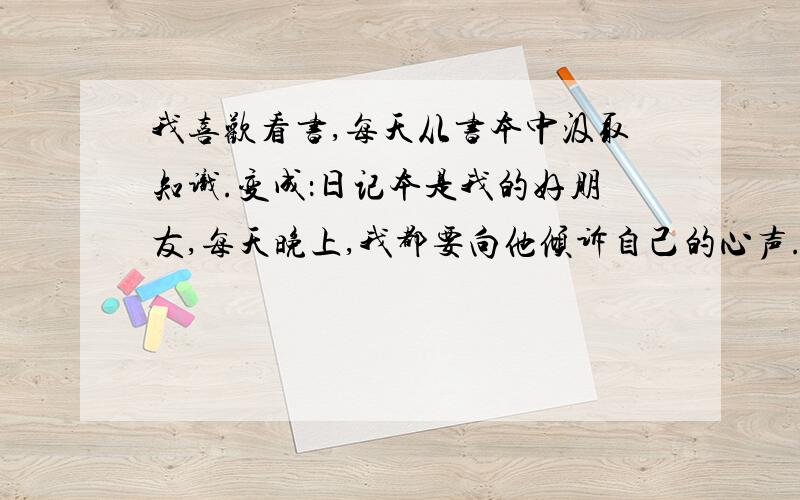 我喜欢看书,每天从书本中汲取知识.变成：日记本是我的好朋友,每天晚上,我都要向他倾诉自己的心声.我喜欢看书,每天从书中汲取知识.（照样子,改写句子）