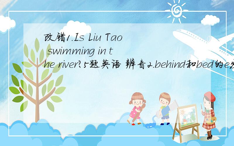 改错1.Is Liu Tao swimming in the river?5题英语 辨音2.behind和bed的e发音相不相同3.想知道对方是否会下棋可以问4.想知道班上有多少人可以问5.想了解别人喜欢干什么可以问6.小明带了50元上街买文具,