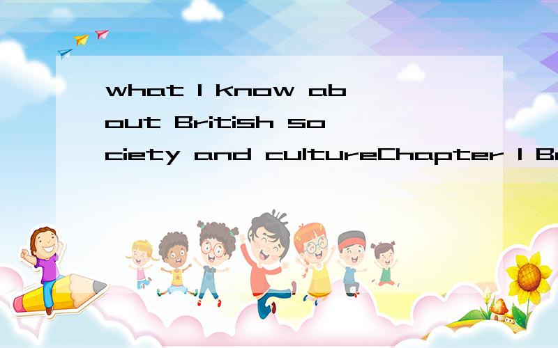 what I know about British society and cultureChapter 1 British Social Life 1.Family and Life 2.Social Customs and Etiquettes 3.Religions and Beliefs 4.British Economy 5.British Social Welfare 6.Justice and Law Chapter 2 British Cultural Life 1.Educat