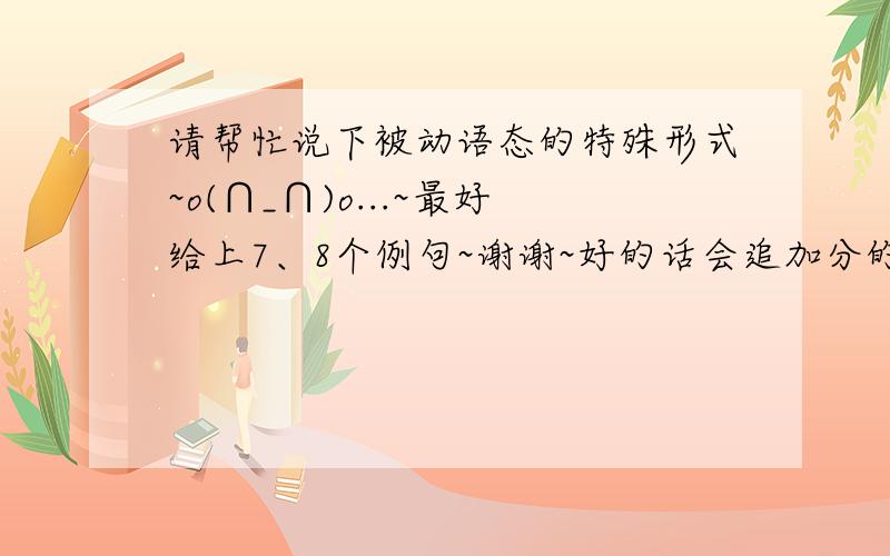 请帮忙说下被动语态的特殊形式~o(∩_∩)o...~最好给上7、8个例句~谢谢~好的话会追加分的~~