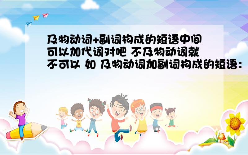 及物动词+副词构成的短语中间可以加代词对吧 不及物动词就不可以 如 及物动词加副词构成的短语：throw sth.away,put sth.away,write sth.down,come into,...不及物动词加副词构成的短语：go up,come in,