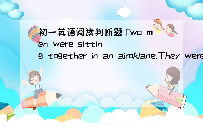 初一英语阅读判断题Two men were sitting together in an airoklane.They were on a long trip.One of the men was a teacher.The other was a farmer.They sat without talking for a while,then the farmer said,“Let’s do something to pass the time.