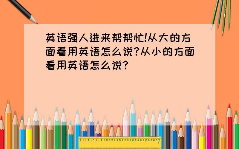 英语强人进来帮帮忙!从大的方面看用英语怎么说?从小的方面看用英语怎么说?