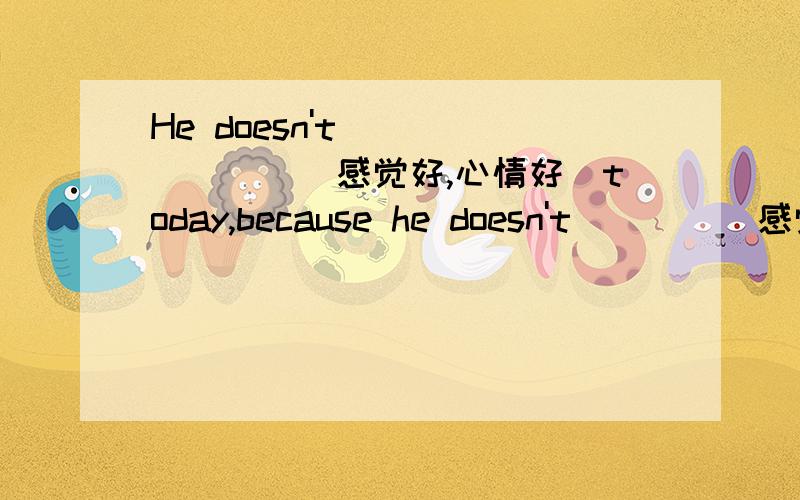 He doesn't________(感觉好,心情好)today,because he doesn't____(感觉身体好,没