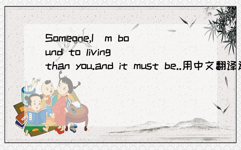 Someone,I`m bound to living than you.and it must be..用中文翻译过来是啥意思?急用