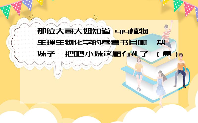 那位大哥大姐知道 414植物生理生物化学的参考书目啊,帮妹子一把吧!小妹这厢有礼了 （急）