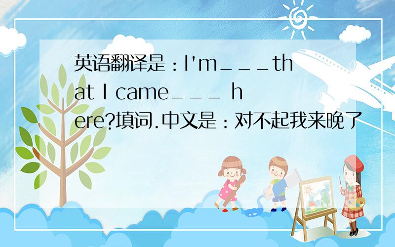 英语翻译是：I'm___that I came___ here?填词.中文是：对不起我来晚了