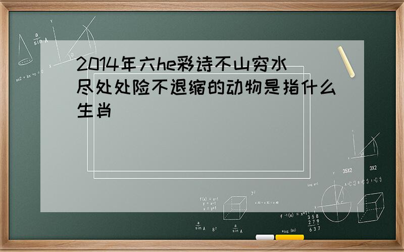 2014年六he彩诗不山穷水尽处处险不退缩的动物是指什么生肖