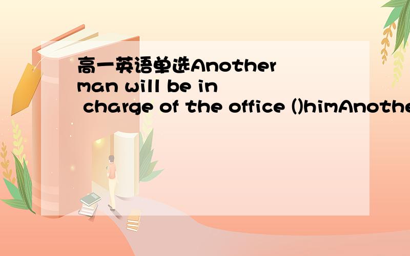 高一英语单选Another man will be in charge of the office ()himAnother man will be in charge of the office ( )him.A.instead B.in place of C.in the place of D.by means of请问选什么?不是应该说是一个男的代替他掌管办公室吗不