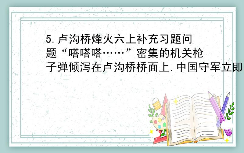 5.卢沟桥烽火六上补充习题问题“嗒嗒嗒……”密集的机关枪子弹倾泻在卢沟桥桥面上.中国守军立即开枪还击.但由于众寡悬殊,守桥部队伤亡较大,只得暂时退守大桥东头的宛平县城.到了桥头