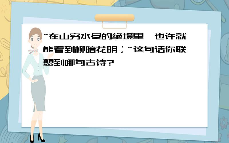 “在山穷水尽的绝境里,也许就能看到柳暗花明；”这句话你联想到哪句古诗?