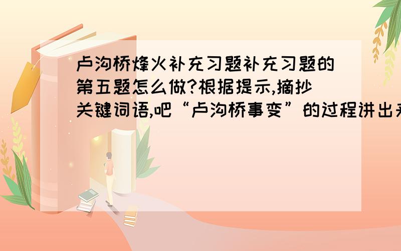 卢沟桥烽火补充习题补充习题的第五题怎么做?根据提示,摘抄关键词语,吧“卢沟桥事变”的过程讲出来1937.7.7夜——第二天凌晨——当天晚上——卢沟桥事变的第二天——