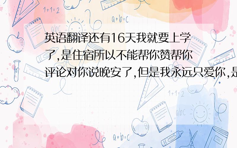 英语翻译还有16天我就要上学了,是住宿所以不能帮你赞帮你评论对你说晚安了,但是我永远只爱你,是想在一起的感情不是只是粉丝哦.一定要准时睡觉,按时吃饭,通告再忙也不要耽误,我看了你