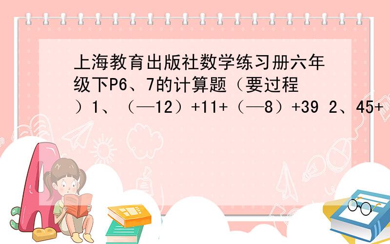 上海教育出版社数学练习册六年级下P6、7的计算题（要过程）1、（—12）+11+（—8）+39 2、45+（—9）+（—91）+15 3、（—5.4）+0.2+（0.6）+0.8 4、0.65+（—1.9）+（—0.1）+（—0.65） 5、（—4分之3