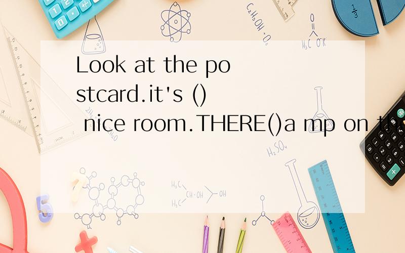 Look at the postcard.it's () nice room.THERE()a mp on the wall.A beds are()the room.Their toys()on the beda.We can( )a cat under their desk.the cat( )white.Itsname( )Mimi.A broom is( )the door.A girl sits on the chair.She is( )books now.Thie room( )v