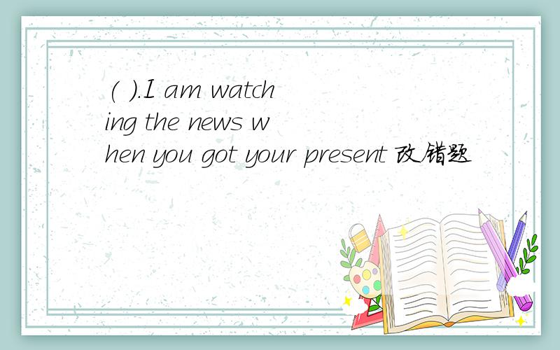 ( ).I am watching the news when you got your present 改错题