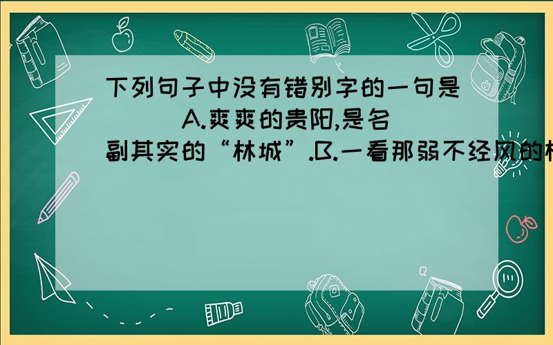 下列句子中没有错别字的一句是（ ） A.爽爽的贵阳,是名副其实的“林城”.B.一看那弱不经风的样子,就知道她平时缺乏体育锻炼.C.素有“天籁之音”美誉的侗族大歌,早已蛮声海外.D.这块石碑