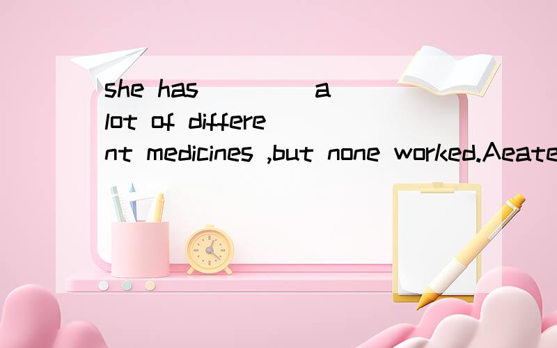 she has ____a lot of different medicines ,but none worked.Aeaten Bdrunk Ctaken Dhad选哪一个