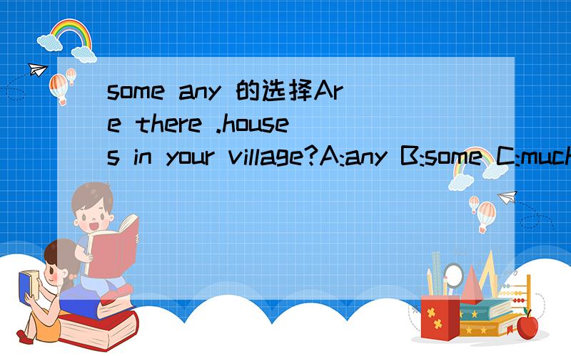 some any 的选择Are there .houses in your village?A:any B:some C:much这里应该是A还是B啊都是一些的意思 貌似两个选择都可以谁能帮忙解释一下这里选哪个比较好