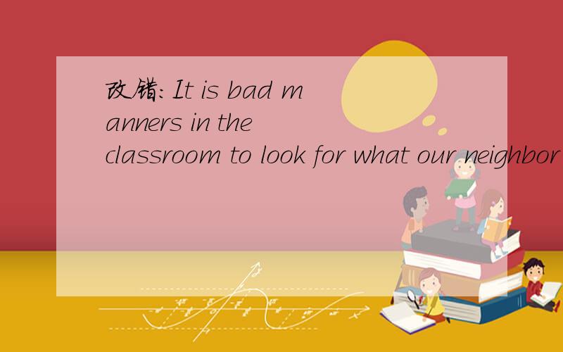 改错：It is bad manners in the classroom to look for what our neighbor had written,or try to seewhat mark he has received with being permitted .It is good manners for them to help each other if we have the same desire and the teacher allows to it.