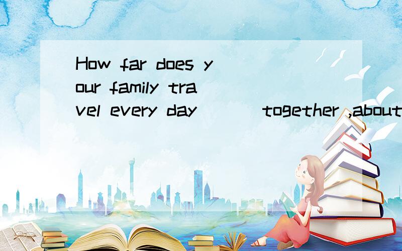 How far does your family travel every day ___together ,about100 miles A Some B Any C Many D All选哪个?为什么?