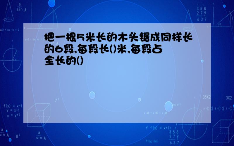 把一根5米长的木头锯成同样长的6段,每段长()米,每段占全长的()