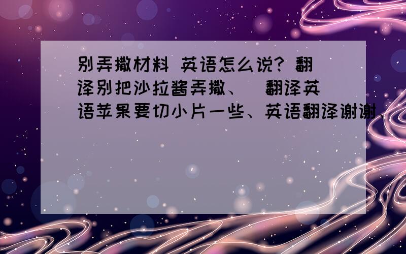 别弄撒材料 英语怎么说? 翻译别把沙拉酱弄撒、  翻译英语苹果要切小片一些、英语翻译谢谢、