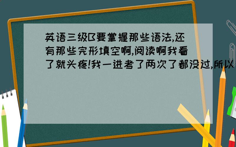 英语三级B要掌握那些语法,还有那些完形填空啊,阅读啊我看了就头疼!我一进考了两次了都没过,所以我想问问有什么好方法?