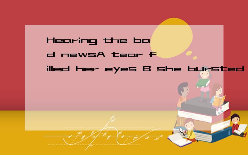 Hearing the bad newsA tear filled her eyes B she bursted into tears C she burst out crying D her eyes filled with tears 这个啊 哪个是对的啊 为什么?