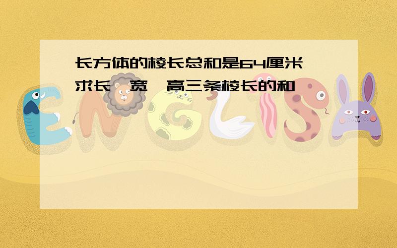 长方体的棱长总和是64厘米,求长、宽、高三条棱长的和,