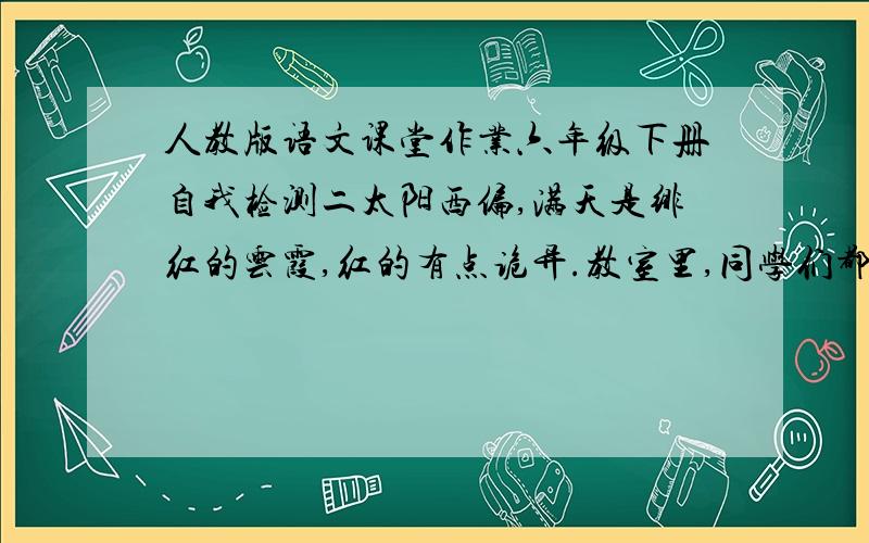 人教版语文课堂作业六年级下册自我检测二太阳西偏,满天是绯红的云霞,红的有点诡异.教室里,同学们都正埋头看书做作业,全然不觉外面天象的奇谲.这一段的景物描写其作用一是（ ）：二是