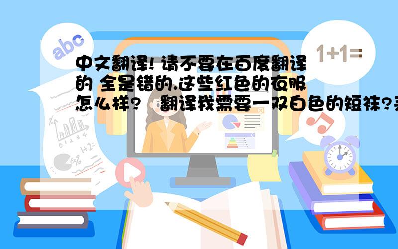 中文翻译! 请不要在百度翻译的 全是错的.这些红色的衣服怎么样?   翻译我需要一双白色的短袜?来优雅服装店买衣服吧!我的朋友卖给我一个电脑.我们以很优惠的价格卖全部的衣服.