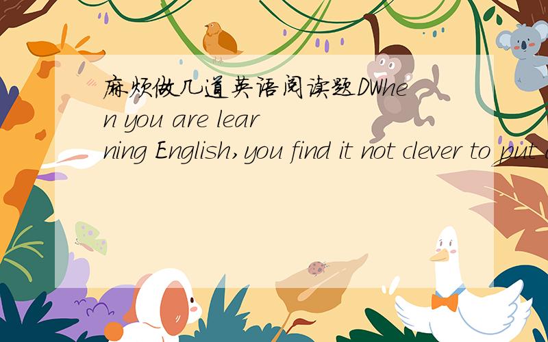 麻烦做几道英语阅读题DWhen you are learning English,you find it not clever to put an English sentence,word for word,into your own language.Take the sentence “How do you do?” as an example.If you look up each word in the dictionary,one at