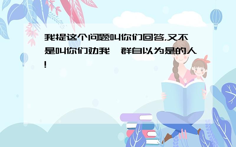 我提这个问题叫你们回答，又不是叫你们劝我一群自以为是的人!