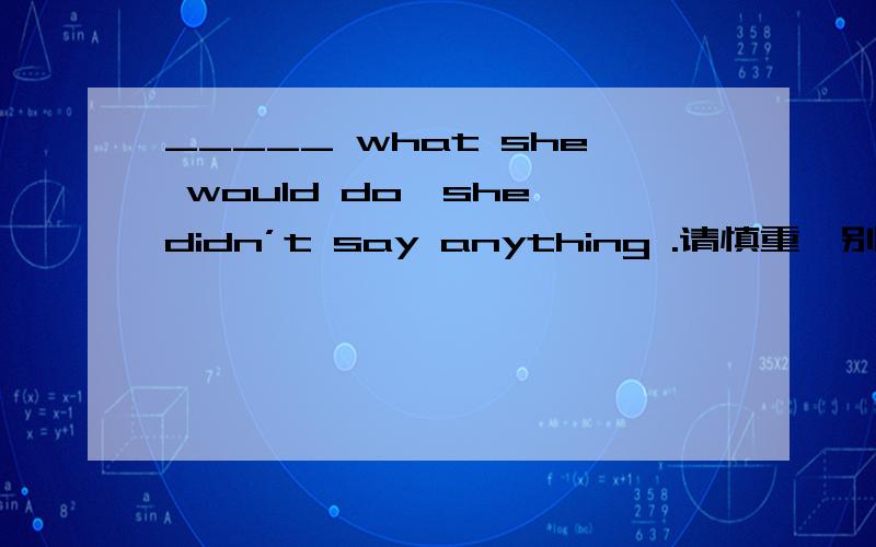 _____ what she would do,she didn’t say anything .请慎重,别给错误答案A.AskB.AskingC.AskedD.To ask