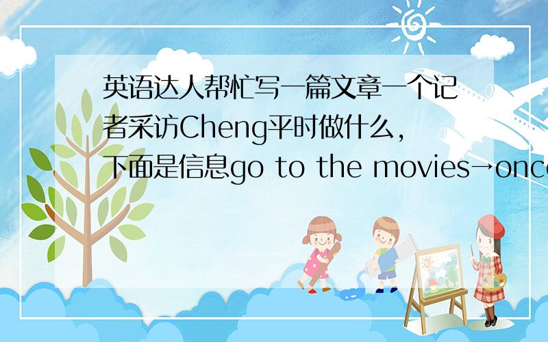 英语达人帮忙写一篇文章一个记者采访Cheng平时做什么,下面是信息go to the movies→once a monthwatch TV→twice a week shop→twice a monthexercise→three times a weekread→every day要求：以“报告”的方式表达上