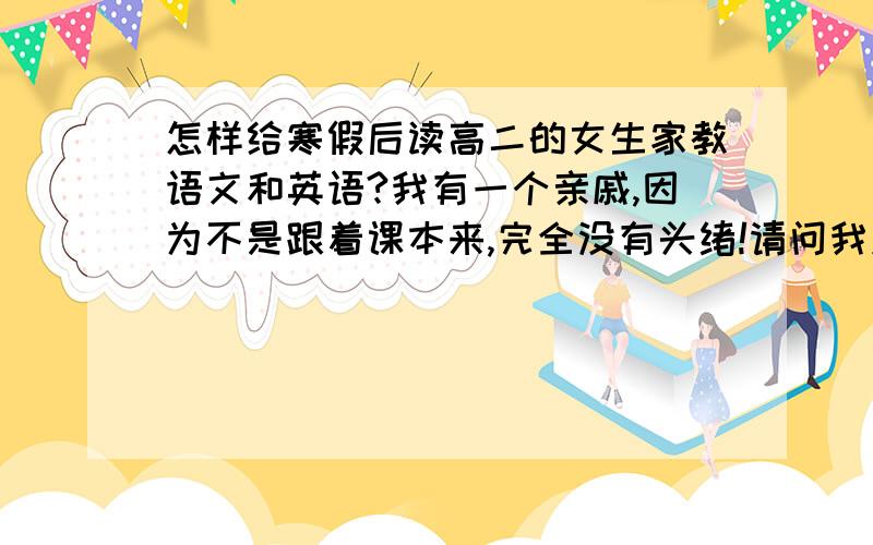 怎样给寒假后读高二的女生家教语文和英语?我有一个亲戚,因为不是跟着课本来,完全没有头绪!请问我应该怎样教她才能有很好的效果呢?