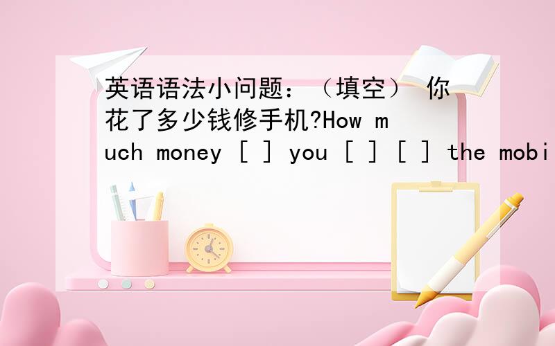 英语语法小问题：（填空） 你花了多少钱修手机?How much money [ ] you [ ] [ ] the mobile phone?填完之后,别忘了写出填空的依据,请各位大师调动你们的语法知识吧!