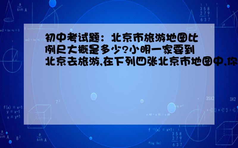 初中考试题：北京市旅游地图比例尺大概是多少?小明一家要到北京去旅游,在下列四张北京市地图中,你认为他们最好选用的是（ ）A.1:100000B.1:50000C.1:250000D.1:500000最好写上过程（原因或理由）